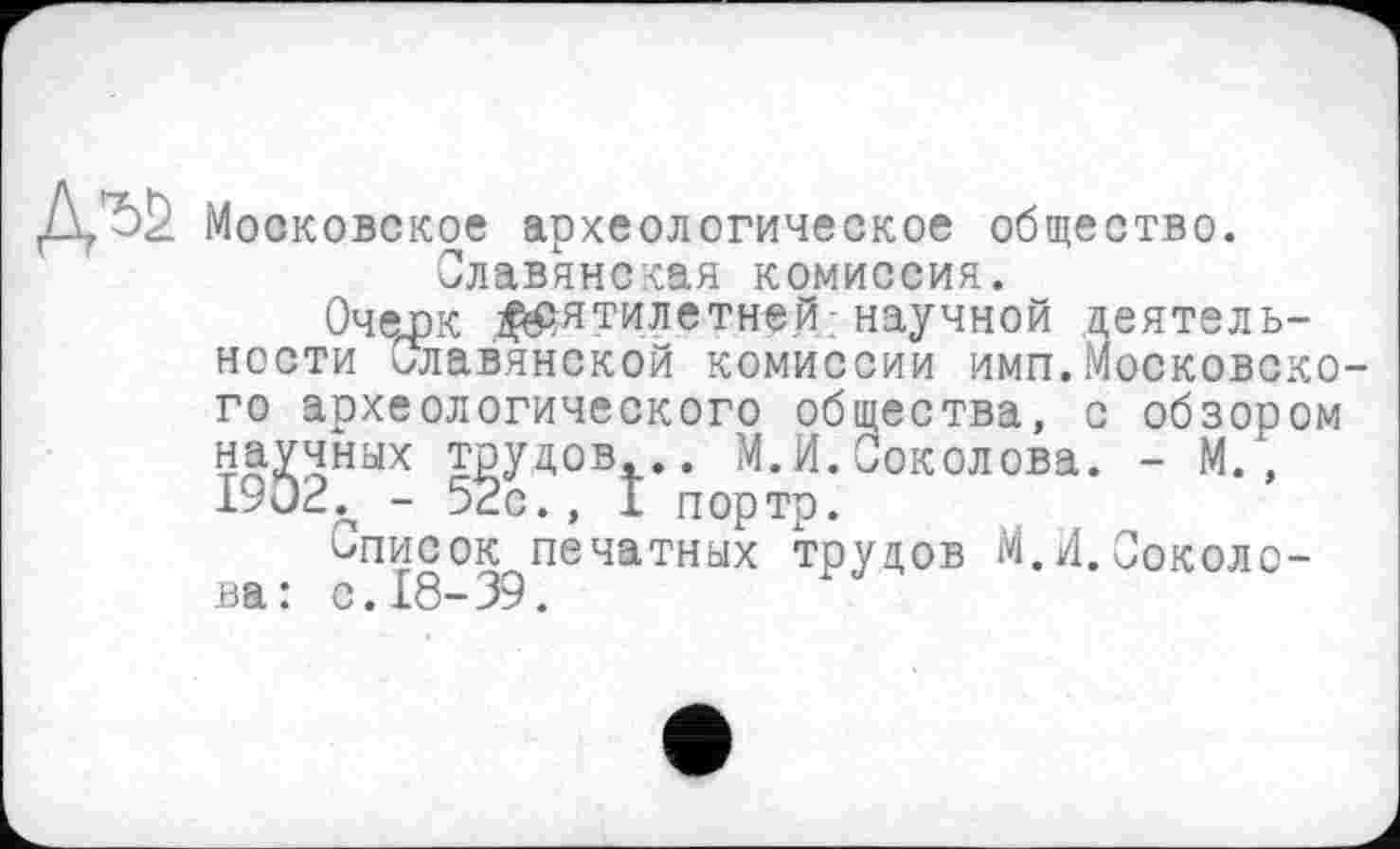 ﻿Московское археологическое общество. Славянская комиссия.
Очелк фсятилетней научной деятельности славянской комиссии имп.Московского археологического общества, с обзором научных трудов... М.И.Соколова. - М., 1902^ - 52с., I портр.
список печатных трудов М.И.Соколова: с. 18-39.